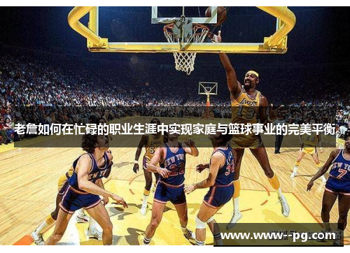 老詹如何在忙碌的职业生涯中实现家庭与篮球事业的完美平衡