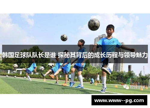 韩国足球队队长是谁 探秘其背后的成长历程与领导魅力