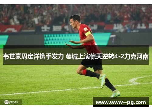韦世豪周定洋携手发力 蓉城上演惊天逆转4-2力克河南