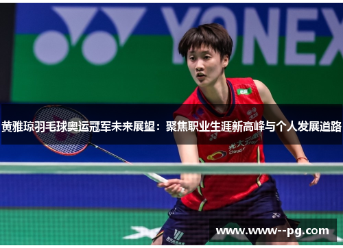 黄雅琼羽毛球奥运冠军未来展望：聚焦职业生涯新高峰与个人发展道路
