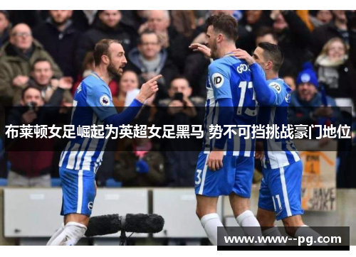 布莱顿女足崛起为英超女足黑马 势不可挡挑战豪门地位