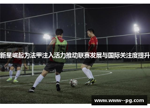 新星崛起为法甲注入活力推动联赛发展与国际关注度提升 新星崛起为法甲注入活力推动联赛发展与国际关注度提升