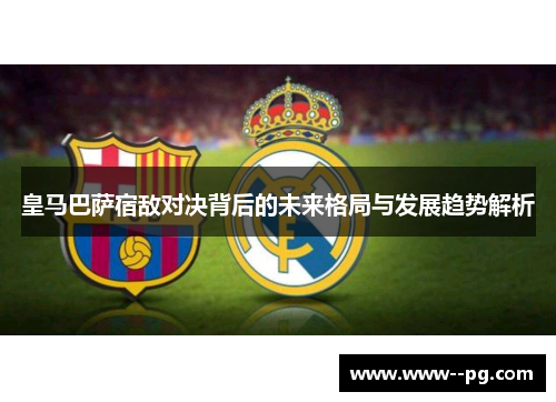 皇马巴萨宿敌对决背后的未来格局与发展趋势解析 皇马巴萨宿敌对决背后的未来格局与发展趋势解析