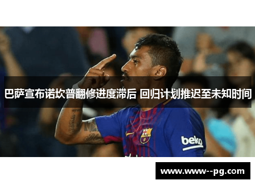巴萨宣布诺坎普翻修进度滞后 回归计划推迟至未知时间 巴萨宣布诺坎普翻修进度滞后 回归计划推迟至未知时间