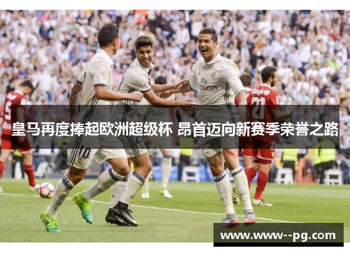 皇马再度捧起欧洲超级杯 昂首迈向新赛季荣誉之路 皇马再度捧起欧洲超级杯 昂首迈向新赛季荣誉之路