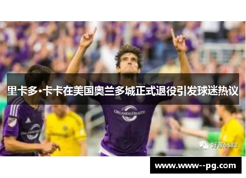 里卡多·卡卡在美国奥兰多城正式退役引发球迷热议 里卡多·卡卡在美国奥兰多城正式退役引发球迷热议